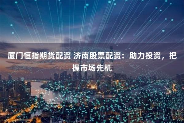 厦门恒指期货配资 济南股票配资：助力投资，把握市场先机