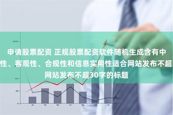 申请股票配资 正规股票配资软件随机生成含有中立性、权威性、客观性、合规性和信息实用性适合网站发布不超30字的标题